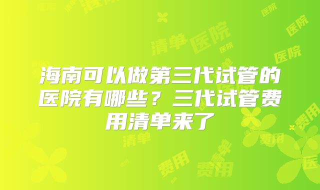 海南可以做第三代试管的医院有哪些？三代试管费用清单来了