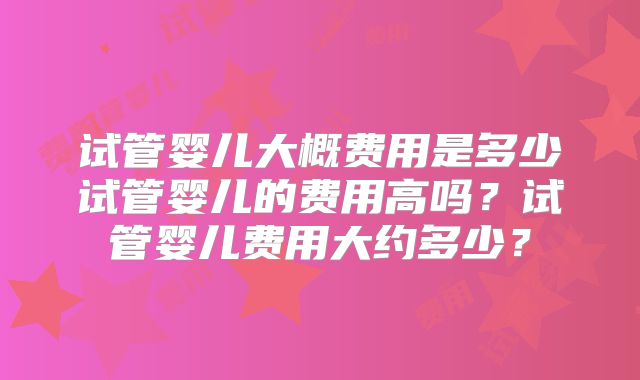 试管婴儿大概费用是多少试管婴儿的费用高吗？试管婴儿费用大约多少？