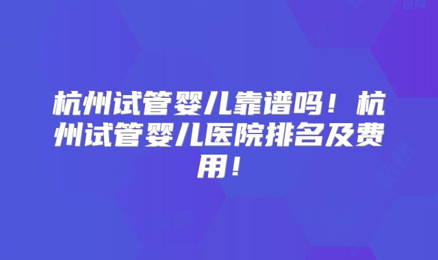 杭州试管婴儿靠谱吗！杭州试管婴儿医院排名及费用！
