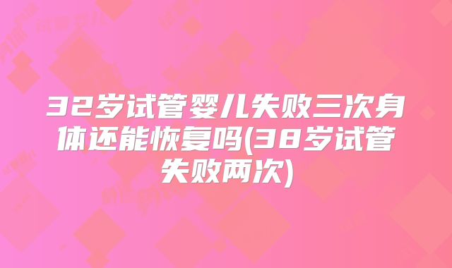 32岁试管婴儿失败三次身体还能恢复吗(38岁试管失败两次)