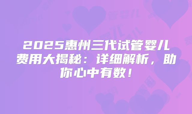 2025惠州三代试管婴儿费用大揭秘:详细解析,助你心中有数!