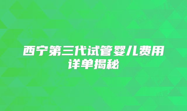 西宁第三代试管婴儿费用详单揭秘