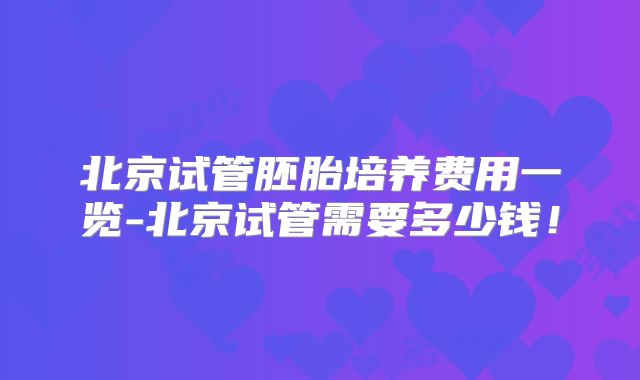 北京试管胚胎培养费用一览-北京试管需要多少钱!