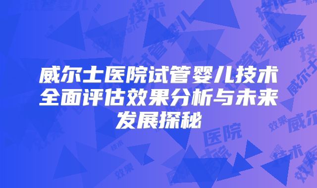 威尔士医院试管婴儿技术全面评估效果分析与未来发展探秘