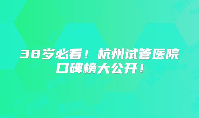 38岁必看!杭州试管医院口碑榜大公开!