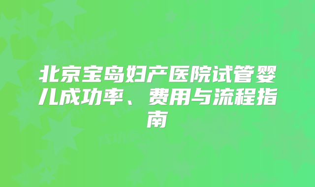 北京宝岛妇产医院试管婴儿成功率、费用与流程指南