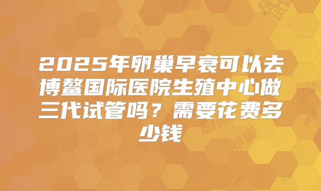 2025年卵巢早衰可以去博鳌国际医院生殖中心做三代试管吗?需要花费多少钱