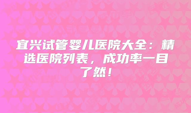 宜兴试管婴儿医院大全：精选医院列表，成功率一目了然！