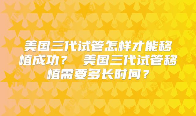美国三代试管怎样才能移植成功？ 美国三代试管移植需要多长时间？