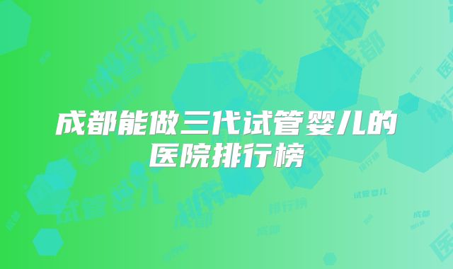 成都能做三代试管婴儿的医院排行榜