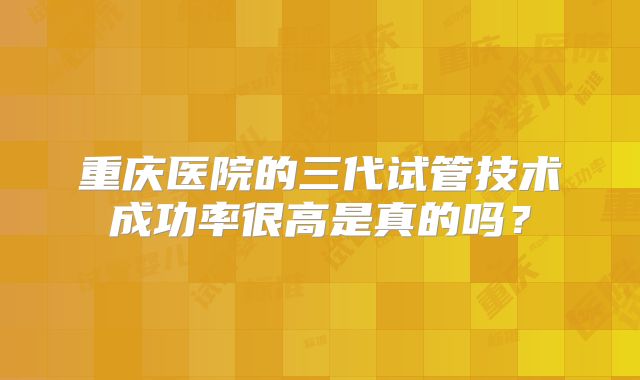 重庆医院的三代试管技术成功率很高是真的吗?
