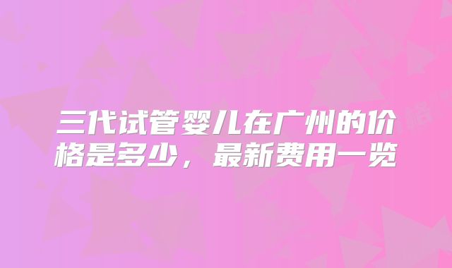 三代试管婴儿在广州的价格是多少,最新费用一览