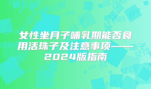 女性坐月子哺乳期能否食用活珠子及注意事项——2024版指南