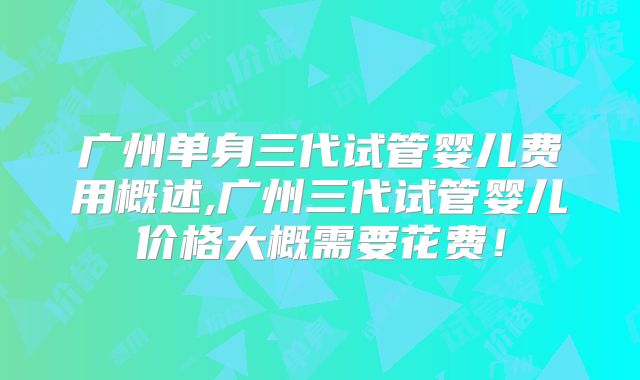 广州单身三代试管婴儿费用概述,广州三代试管婴儿价格大概需要花费！