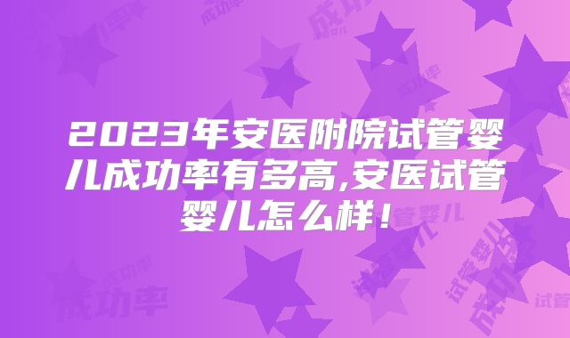 2023年安医附院试管婴儿成功率有多高,安医试管婴儿怎么样！