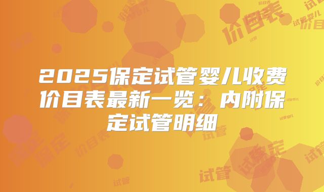 2025保定试管婴儿收费价目表最新一览：内附保定试管明细