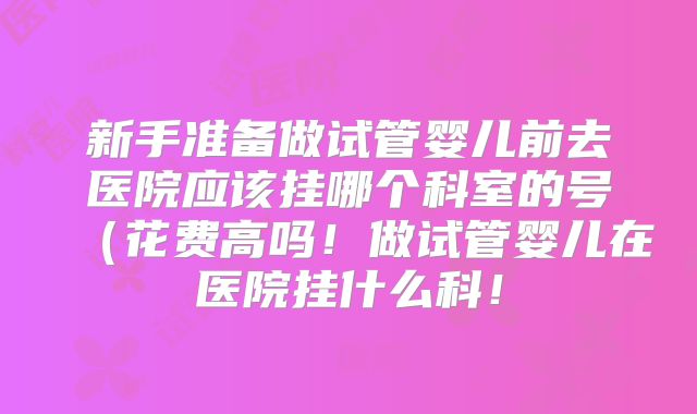 新手准备做试管婴儿前去医院应该挂哪个科室的号(花费高吗!做试管婴儿在医院挂什么科!