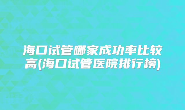 海口试管哪家成功率比较高(海口试管医院排行榜)