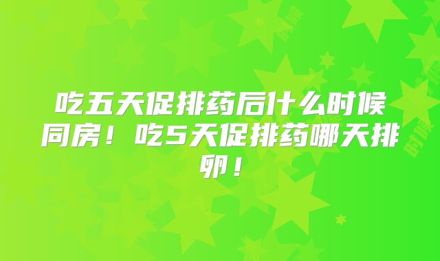 吃五天促排药后什么时候同房！吃5天促排药哪天排卵！