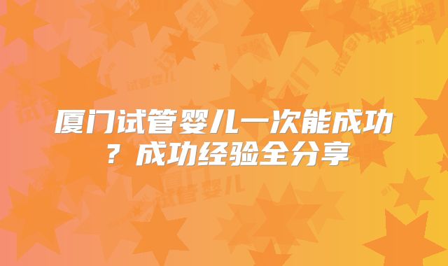 厦门试管婴儿一次能成功?成功经验全分享