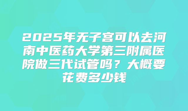 2025年无子宫可以去河南中医药大学第三附属医院做三代试管吗？大概要花费多少钱