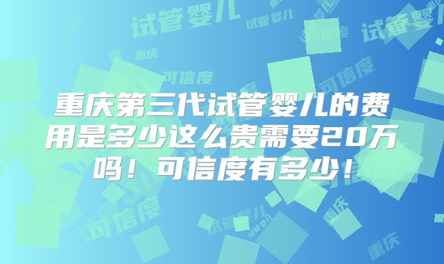 重庆第三代试管婴儿的费用是多少这么贵需要20万吗!可信度有多少!