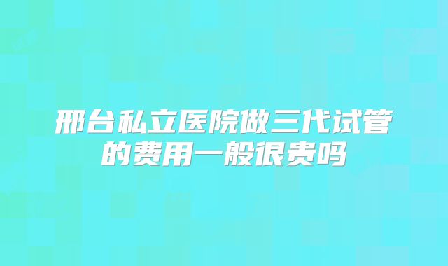 邢台私立医院做三代试管的费用一般很贵吗
