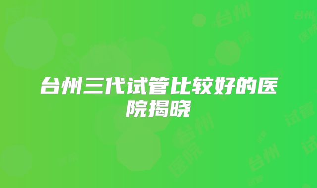 台州三代试管比较好的医院揭晓
