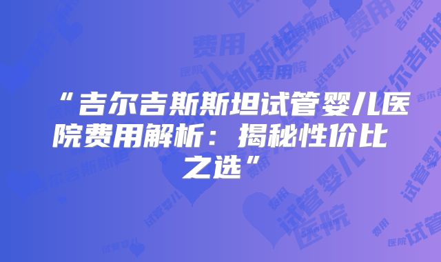 “吉尔吉斯斯坦试管婴儿医院费用解析：揭秘性价比之选”