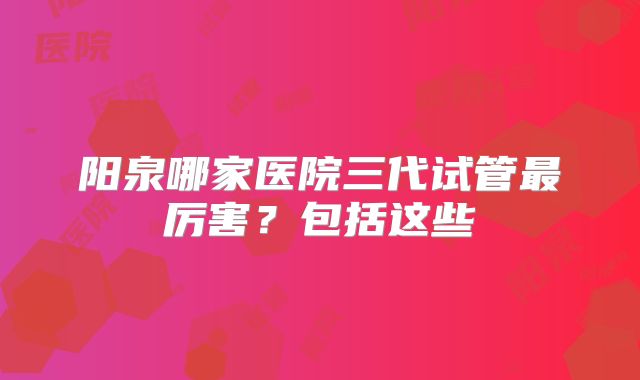 阳泉哪家医院三代试管最厉害？包括这些