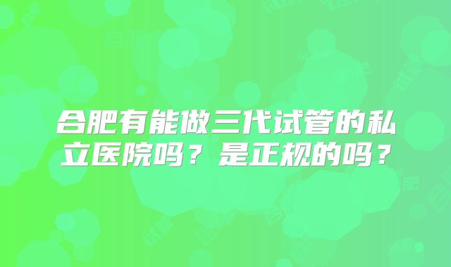 合肥有能做三代试管的私立医院吗?是正规的吗?