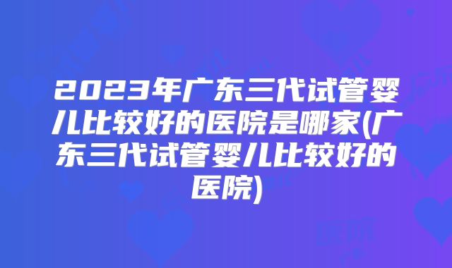 2023年广东三代试管婴儿比较好的医院是哪家(广东三代试管婴儿比较好的医院)