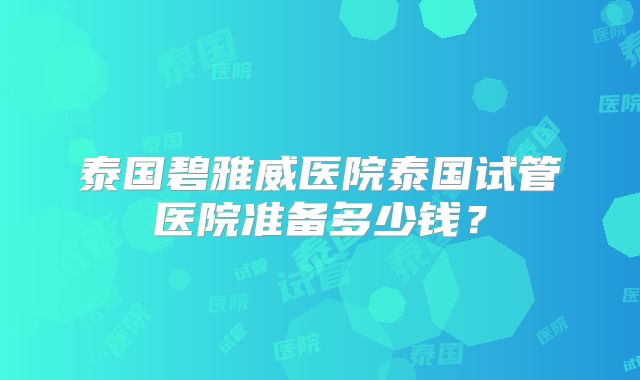 泰国碧雅威医院泰国试管医院准备多少钱？