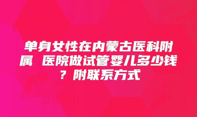 单身女性在内蒙古医科附属 医院做试管婴儿多少钱？附联系方式