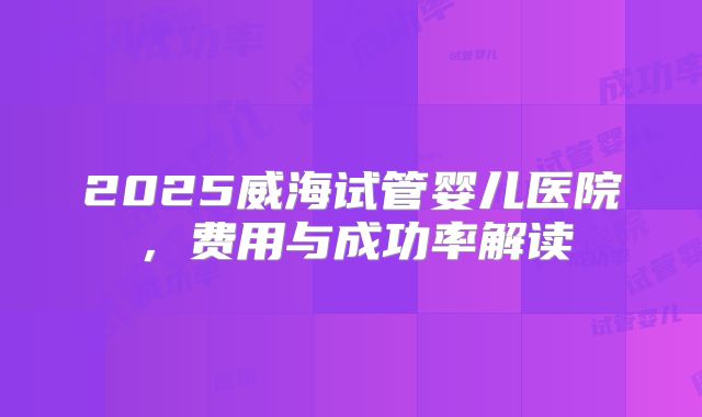 2025威海试管婴儿医院，费用与成功率解读