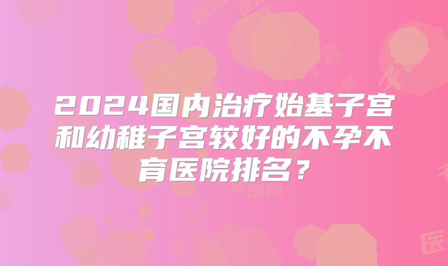 2024国内治疗始基子宫和幼稚子宫较好的不孕不育医院排名?