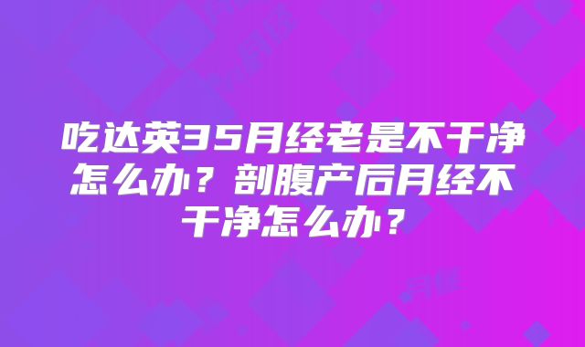 吃达英35月经老是不干净怎么办？剖腹产后月经不干净怎么办？