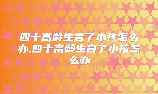 四十高龄生育了小孩怎么办,四十高龄生育了小孩怎么办