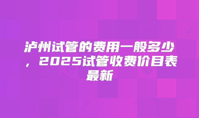 泸州试管的费用一般多少，2025试管收费价目表最新