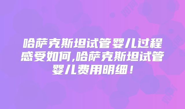 哈萨克斯坦试管婴儿过程感受如何,哈萨克斯坦试管婴儿费用明细！