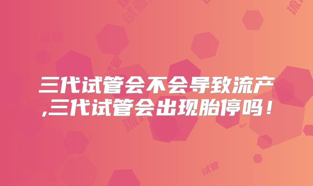 三代试管会不会导致流产,三代试管会出现胎停吗！