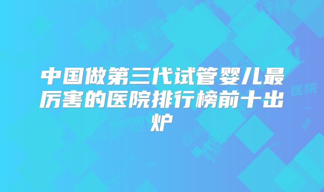 中国做第三代试管婴儿最厉害的医院排行榜前十出炉