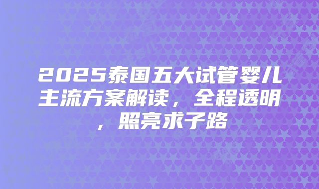 2025泰国五大试管婴儿主流方案解读，全程透明，照亮求子路