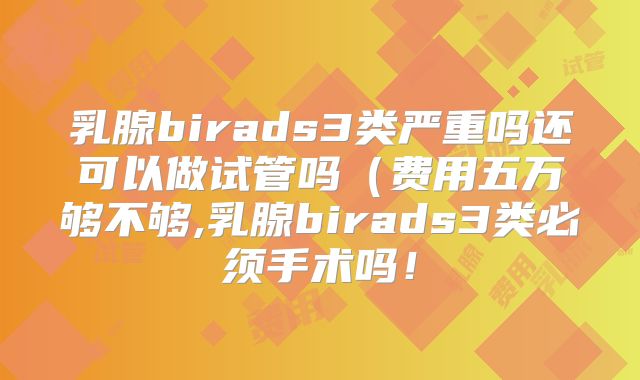 乳腺birads3类严重吗还可以做试管吗（费用五万够不够,乳腺birads3类必须手术吗！