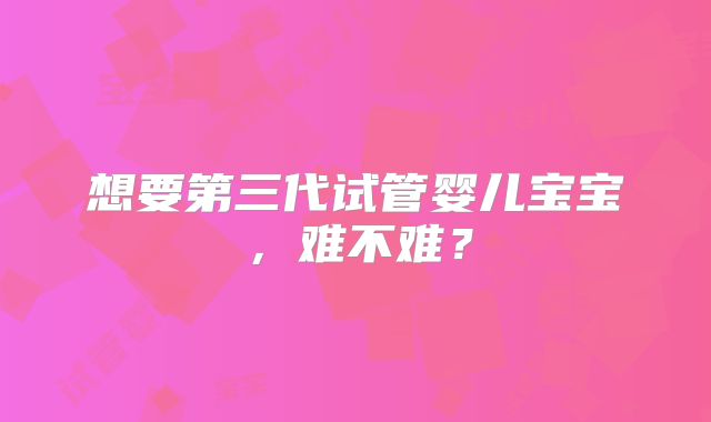 想要第三代试管婴儿宝宝，难不难？