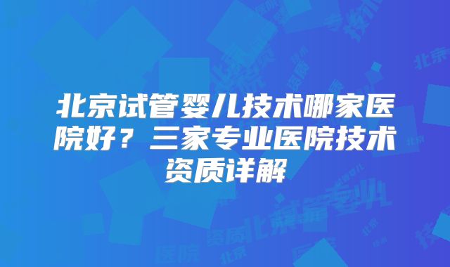 北京试管婴儿技术哪家医院好?三家专业医院技术资质详解