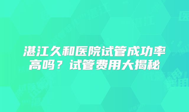 湛江久和医院试管成功率高吗？试管费用大揭秘