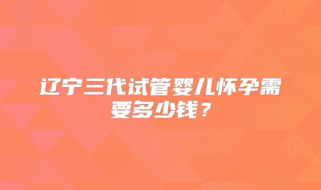 辽宁三代试管婴儿怀孕需要多少钱?
