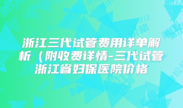 浙江三代试管费用详单解析（附收费详情-三代试管浙江省妇保医院价格