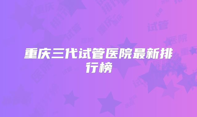 重庆三代试管医院最新排行榜